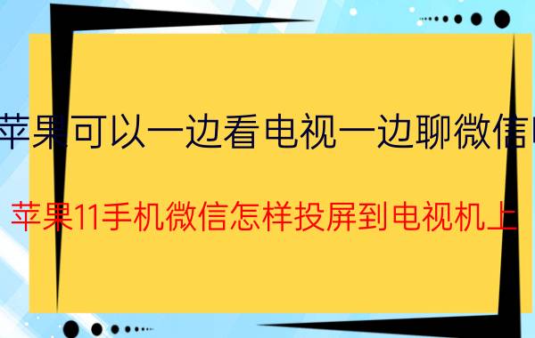 苹果可以一边看电视一边聊微信吗 苹果11手机微信怎样投屏到电视机上？